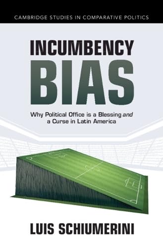 Incumbency Bias: Why Political Office is a Blessing and a Curse in Latin America (Cambridge Studies in Comparative Politics)