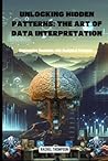 Unlocking Hidden Patterns: The Art of Data Interpretation, Empowering Decisions with Analytical Precision (Mastering Data Intelligence: From Analysis to Decision-Making)