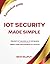 IoT Security Made Simple: Prevent IoT hacking | Protect your business IoT networks | Secure your smart home gadgets | A practical guide for IoT security