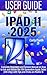 IPAD 11 USER GUIDE 2025: Complete Beginners and Seniors Manual on How to Use and Master the 11th Generation Apple Tablet (A16 Chip) with Tips and Tricks on iPadOS 18