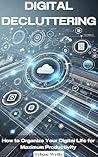 Digital Decluttering: How to Organize Your Digital Life for Maximum Productivity