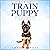How to Train a Puppy: A Step by Step Guide to Raising Your Dog in Just 7 Days: Basics, Commands, Tricks, Skills, Exercises and Everything You Need So Your Pup Will Understand You!