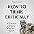 How to Think Critically: Question, Analyze, Reflect, Debate (The Critical Thinker, Book 6)