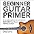 Beginner Guitar Primer: Everything You Should Know Before You Begin to Play Guitar