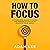 How to Focus: A Complete Guide to Using the Power of Focus to Achieve Your Goals
