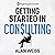 Getting Started in Consulting: The Unbeatable Comprehensive Guidebook for First-Time Consultants