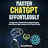 Mastering ChatGPT Effortlessly: The Simple Way to Understand Natural Language Processing, Boost Efficiency through Automation, and Write Powerful Prompts