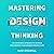 Mastering Design Thinking: The Systematic Approach to Improve Considerably Your Business Success Rate