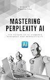 Mastering Perplexity AI: The Future of AI-Powered Research and Productivity: A Practical Guide to Using Perplexity for Search, Learning, and Workflow Automation
