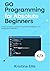 Go Programming For Absolute Beginners: Your Ultimate Guide To Go Programming, No Experience Needed