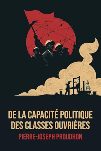De la Capacité politique des classes ouvrières - Édition Intégrale - Annotée d'une biographie de Pierre-Joseph Proudhon - Anarchisme politique et critique du capitalisme (French Edition)