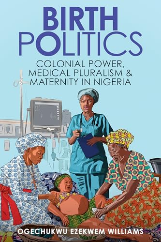 Birth Politics: Colonial Power, Medical Pluralism, and Maternity in Nigeria (Global Studies in Medicine, Science, Race, and Colonialism)