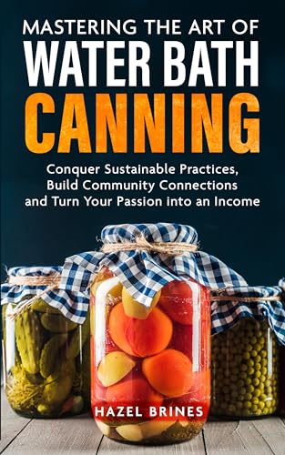 Mastering the Art of Water Bath Canning: Embrace Sustainable Practices, Build Community Connections, and Turn Your Passion for Creative Recipes into a Source of Income (Kindle Edition)