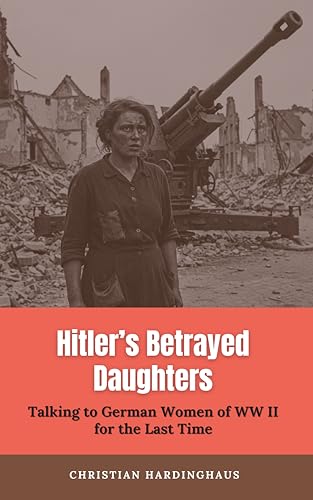 Hitler's Betrayed Daughters : Talking to German Women of WW II for the Last Time (World War II from a German Point of View)