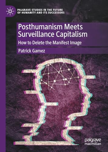Posthumanism Meets Surveillance Capitalism: How to Delete the Manifest Image (Palgrave Studies in the Future of Humanity and its Successors)