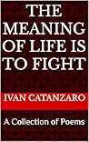 The Meaning Of Life Is To Fight: A Collection of Poems The Meaning Of Life Is To Fight: A Collection of Poems