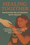 Healing Together Navigating Relationships with Trauma: A Trauma-Informed Guide to Building Trust, Empathy, and Lasting Love