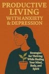 Productive Living with Anxiety & Depression: Strategies for Thriving While Healing Your Mind, Body, and Spirit