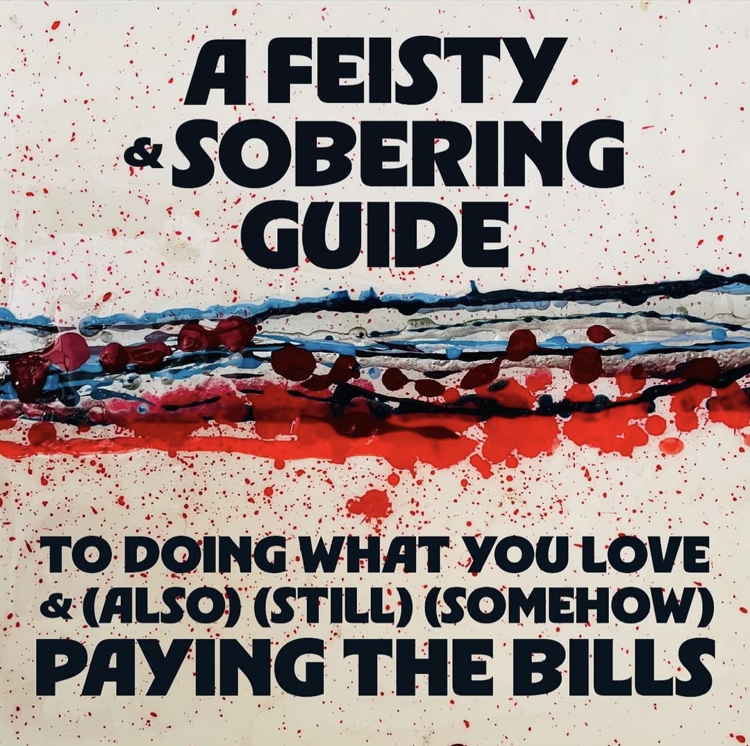 A FEISTY AND SOBERING GUIDE TO DOING WHAT YOU LOVE AND (ALSO)(STILL)(SOMEHOW) PAYING THE BILLS