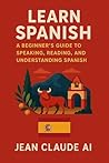 Learn Spanish: A Beginner’s Guide to Speaking, Reading, and Understanding Spanish Learn Spanish: A Beginner’s Guide to Speaking, Reading, and Understanding Spanish