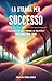 La strada per Successo: Strategie per trasformare la tua vita e realizzare i tuoi sogni (Italian Edition)