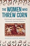 The Women Who Threw Corn: Witchcraft and Inquisition in Sixteenth-Century Mexico