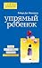 Упрямый ребенок: как установить границы дозволенного (Психология. Искусство быть родителем. Советуют профессионалы) (Russian Edition)