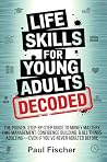 LIFE SKILLS FOR YOUNG ADULTS DECODED: THE PROVEN, STEP-BY-STEP GUIDE TO MONEY MASTERY, TIME MANAGEMENT, CONFIDENCE BUILDING, & ALL THINGS ADULTING—EVEN IF YOU’VE NEVER ADULTED BEFORE LIFE SKILLS FOR YOUNG ADULTS DECODED: THE PROVEN, STEP-BY-STEP GUIDE TO MONEY MASTERY, TIME MANAGEMENT, CONFIDENCE BUILDING, & ALL THINGS ADULTING—EVEN IF YOU’VE NEVER ADULTED BEFORE