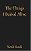 The Things I Buried Alive  by Noah Rook
