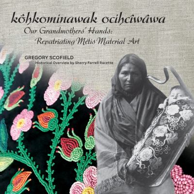 Kôhkominawak ocihcîwâwa = Our grandmothers' hands : repatriating Métis material art