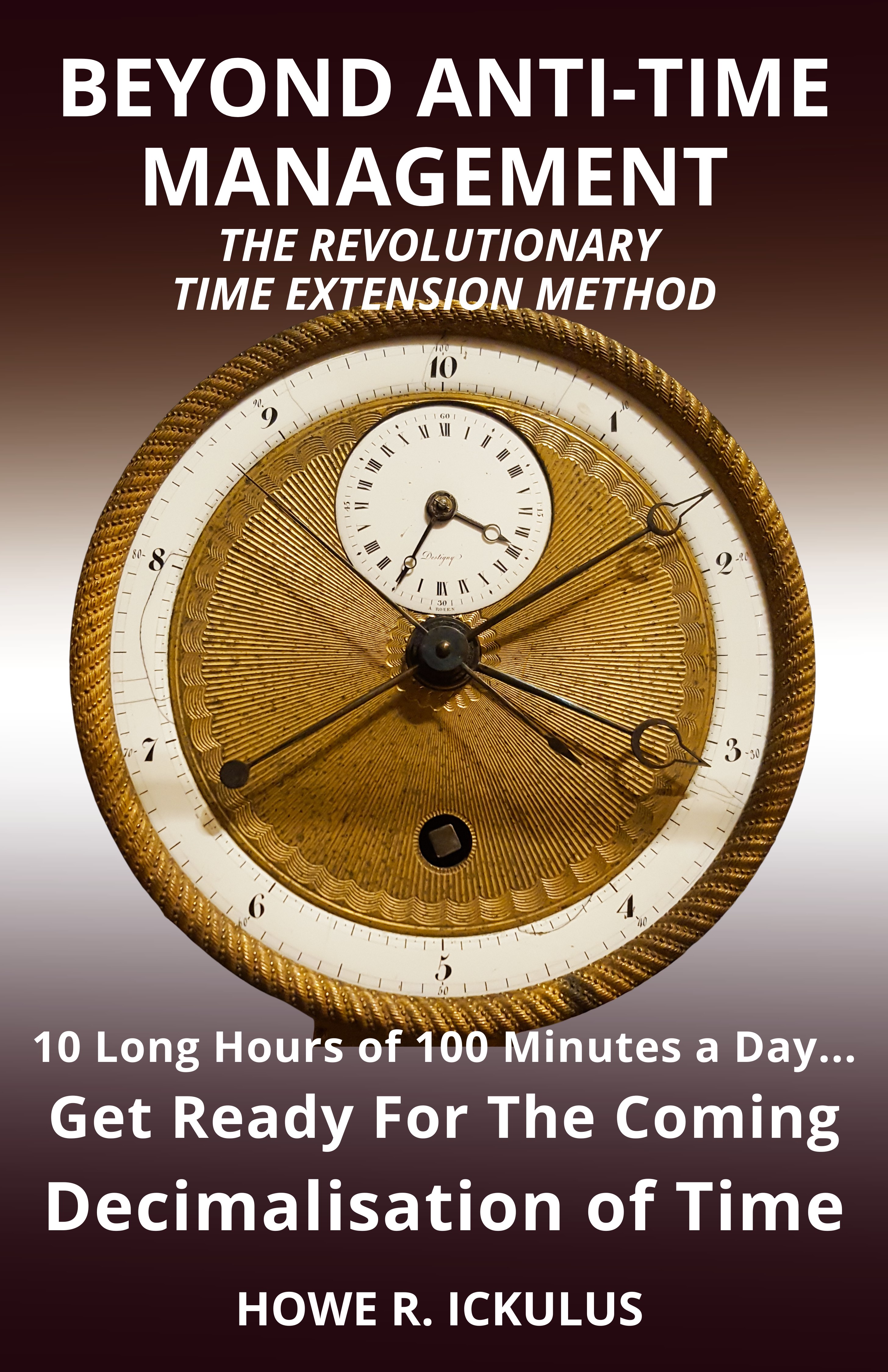 Beyond Anti-Time Management. The Revolutionary Time Extension Method: 10 Long Hours of 100 Minutes a Day... Get Ready for the Coming Decimalisation of Time