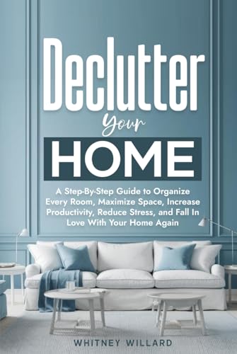 Declutter Your Home: A Step-By-Step Guide to Organize Every Room, Maximize Space, Increase Productivity, Reduce Stress, and Fall In Love With Your Home Again (Decluttering for Clarity)