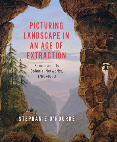 Picturing Landscape in an Age of Extraction: Europe and Its Colonial Networks, 1780–1850 (Hardcover)