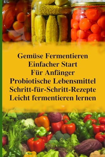 Gemüse Fermentieren für Anfänger: Dein einfacher Start in die Welt probiotischer Lebensmittel. Sichere Schritt-für-Schritt-Rezepte für Sauerkraut, ... Selbstgemacht. Gesund.) (German Edition)