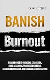 BANISH BURNOUT : A SIMPLE GUIDE TO OVERCOME EXHAUSTION, BUILD RESILIENCE, PRIORITIZE WELL-BEING, ESTABLISH BOUNDARIES, AND EMBRACE AUTHENTIC LIVING