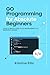 Go Programming For Absolute Beginners: Your Ultimate Guide To Go Programming, No Experience Needed