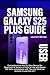 SAMSUNG GALAXY S25 PLUS USER GUIDE: Comprehensive Step by Step Manual for Beginners & Seniors on How to Use and Master the S25+ smartphone with Tips and Tricks on Android 15 and One UI 7