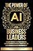 The Power Of AI For Business Leaders: Efficient Strategies to Optimize Operations, Increase Customer Experience, Mitigate Risks, And Drive Unparalleled Growth and Profitability