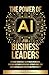 The Power Of AI For Business Leaders: Efficient Strategies to Optimize Operations, Increase Customer Experience, Mitigate Risks, And Drive Unparalleled Growth and Profitability