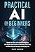Practical AI for Beginners: Unlock the Power of Artificial Intelligence with Simple Tools to Boost Productivity, Save Time, and Make Smarter Decisions in Everyday Life