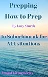 Prepping. How to Prep - In Suburbian UK for ALL situations. by Lucy Sturdy
