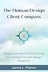 The Human Design Client Compass: Magnetize Your Ideal Clients Using Your Unique Human Design Blueprint The Human Design Client Compass: Magnetize Your Ideal Clients Using Your Unique Human Design Blueprint