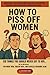 How To Piss Off Women: 120 Things You Should Never Say to Her… But You Will Anyway | For Brave Men, Foolish Boys, and Clueless Husbands Alike