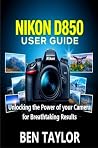 NIKON D850 USER GUIDE: Unlocking the Power of your Camera for Breathtaking Results