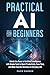 Practical AI for Beginners: Unlock the Power of Artificial Intelligence with Simple Tools to Boost Productivity, Save Time, and Make Smarter Decisions in Everyday Life