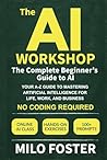 The AI Workshop: The Complete Beginner's Guide to AI: Your A-Z Guide to Mastering Artificial Intelligence for Life, Work, and Business—No Coding Required