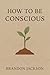 How To Be Conscious : “A Pr...