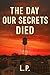 The Day Our Secrets Died by L. P.