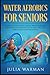 Water Aerobics For Seniors: Complete Guide To No-Impact Water Exercises For Seniors & Everyone Else To Help You Lose Weight And Tone Your Body