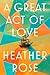 A Great Act of Love A Novel by Heather Rose